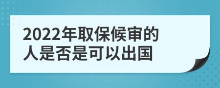 2022年取保候审的人是否是可以出国