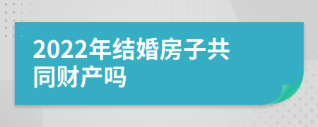 2022年结婚房子共同财产吗