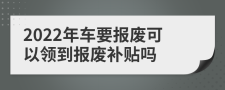 2022年车要报废可以领到报废补贴吗