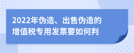 2022年伪造、出售伪造的增值税专用发票要如何判