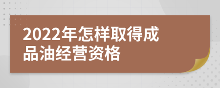 2022年怎样取得成品油经营资格