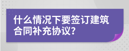 什么情况下要签订建筑合同补充协议？