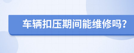 车辆扣压期间能维修吗？