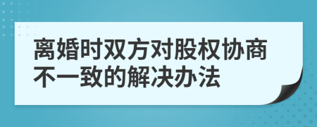 离婚时双方对股权协商不一致的解决办法