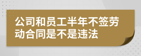 公司和员工半年不签劳动合同是不是违法