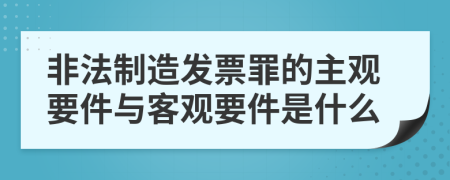 非法制造发票罪的主观要件与客观要件是什么