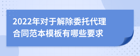 2022年对于解除委托代理合同范本模板有哪些要求