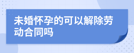 未婚怀孕的可以解除劳动合同吗