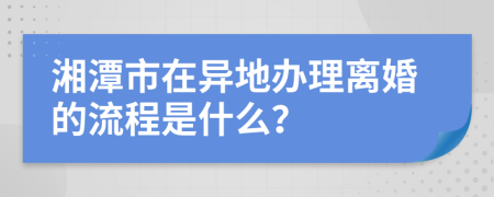 湘潭市在异地办理离婚的流程是什么？