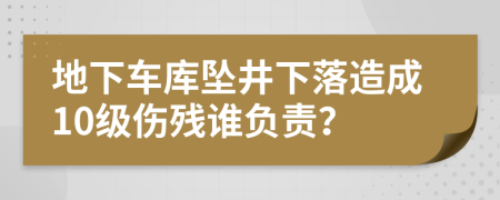 地下车库坠井下落造成10级伤残谁负责？