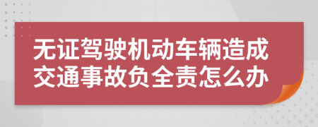 无证驾驶机动车辆造成交通事故负全责怎么办