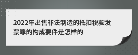 2022年出售非法制造的抵扣税款发票罪的构成要件是怎样的