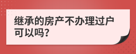 继承的房产不办理过户可以吗？