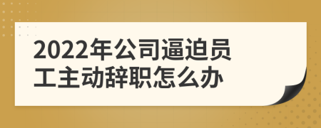2022年公司逼迫员工主动辞职怎么办