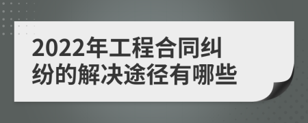 2022年工程合同纠纷的解决途径有哪些