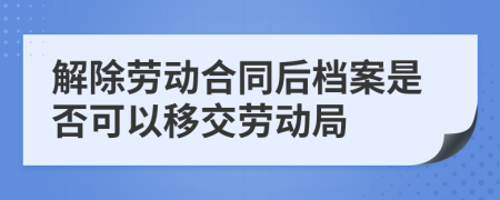 解除劳动合同后档案是否可以移交劳动局