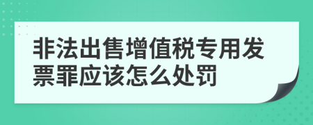 非法出售增值税专用发票罪应该怎么处罚