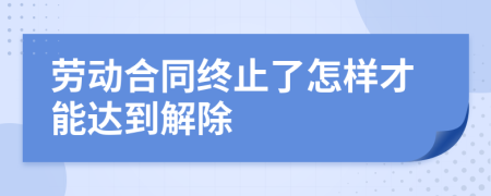 劳动合同终止了怎样才能达到解除