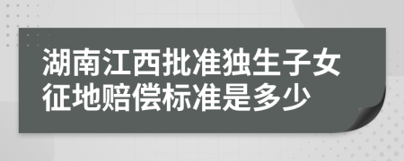 湖南江西批准独生子女征地赔偿标准是多少