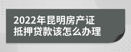 2022年昆明房产证抵押贷款该怎么办理