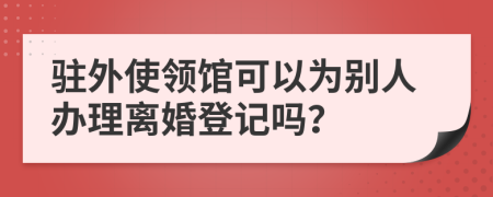 驻外使领馆可以为别人办理离婚登记吗？