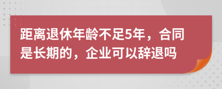 距离退休年龄不足5年，合同是长期的，企业可以辞退吗