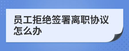 员工拒绝签署离职协议怎么办
