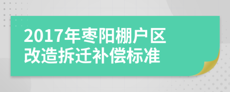 2017年枣阳棚户区改造拆迁补偿标准