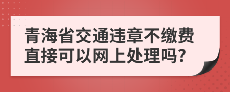 青海省交通违章不缴费直接可以网上处理吗?