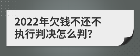 2022年欠钱不还不执行判决怎么判？