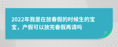 2022年我是在放春假的时候生的宝宝，产假可以放完春假再请吗