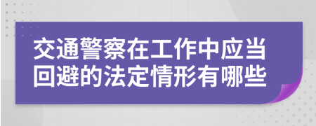 交通警察在工作中应当回避的法定情形有哪些