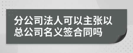 分公司法人可以主张以总公司名义签合同吗