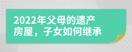 2022年父母的遗产房屋，子女如何继承