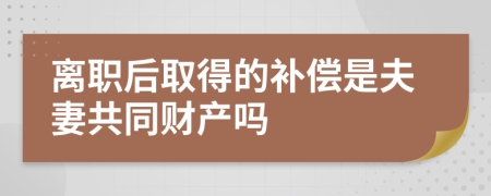 离职后取得的补偿是夫妻共同财产吗