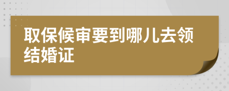 取保候审要到哪儿去领结婚证