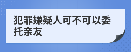 犯罪嫌疑人可不可以委托亲友