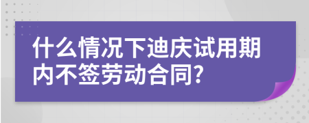 什么情况下迪庆试用期内不签劳动合同?