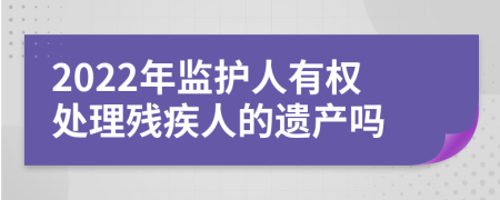 2022年监护人有权处理残疾人的遗产吗