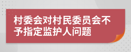 村委会对村民委员会不予指定监护人问题