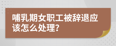 哺乳期女职工被辞退应该怎么处理？