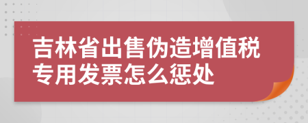 吉林省出售伪造增值税专用发票怎么惩处