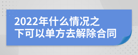 2022年什么情况之下可以单方去解除合同