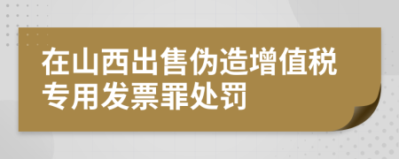 在山西出售伪造增值税专用发票罪处罚