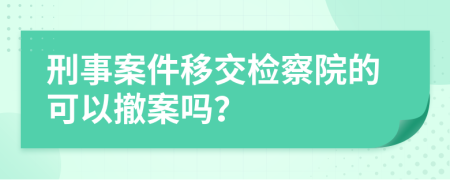 刑事案件移交检察院的可以撤案吗？