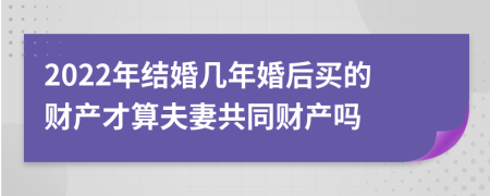 2022年结婚几年婚后买的财产才算夫妻共同财产吗