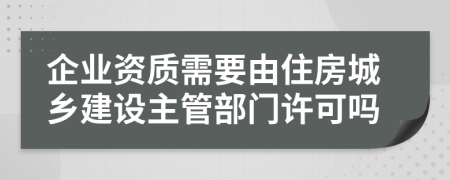 企业资质需要由住房城乡建设主管部门许可吗