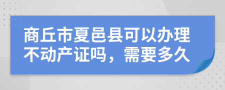 商丘市夏邑县可以办理不动产证吗，需要多久