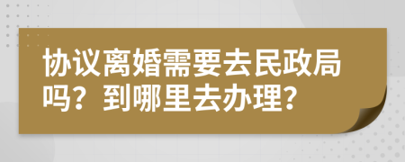 协议离婚需要去民政局吗？到哪里去办理？