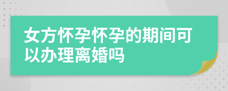 女方怀孕怀孕的期间可以办理离婚吗